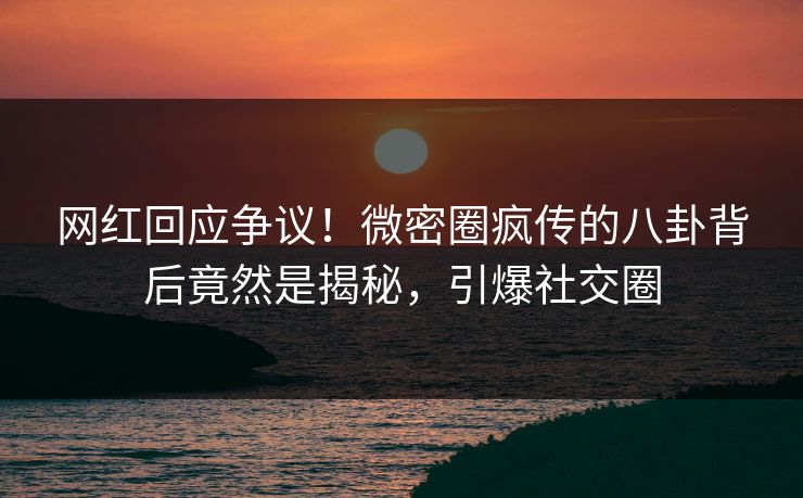 网红回应争议！微密圈疯传的八卦背后竟然是揭秘，引爆社交圈