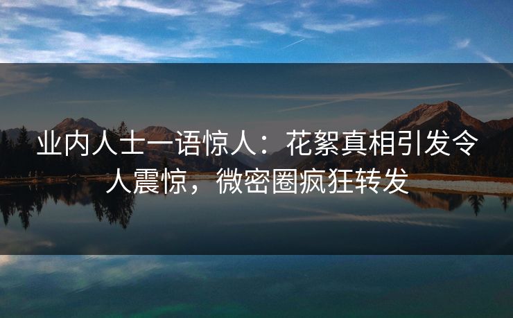业内人士一语惊人：花絮真相引发令人震惊，微密圈疯狂转发