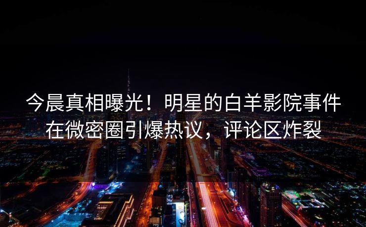今晨真相曝光！明星的白羊影院事件在微密圈引爆热议，评论区炸裂