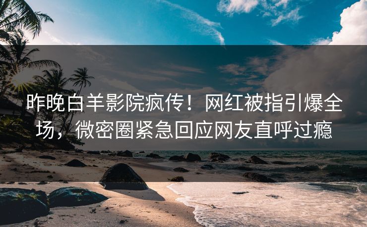 昨晚白羊影院疯传！网红被指引爆全场，微密圈紧急回应网友直呼过瘾