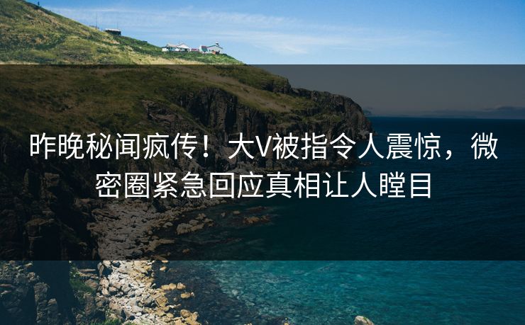 昨晚秘闻疯传！大V被指令人震惊，微密圈紧急回应真相让人瞠目