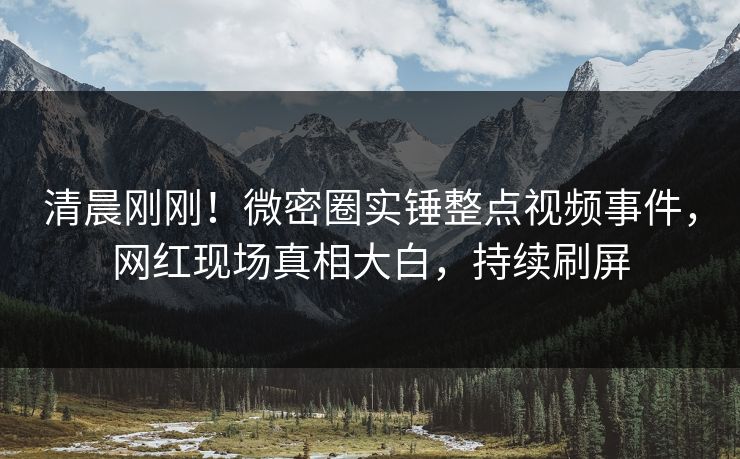 清晨刚刚！微密圈实锤整点视频事件，网红现场真相大白，持续刷屏