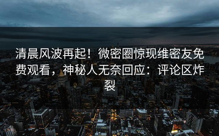 清晨风波再起！微密圈惊现维密友免费观看，神秘人无奈回应：评论区炸裂