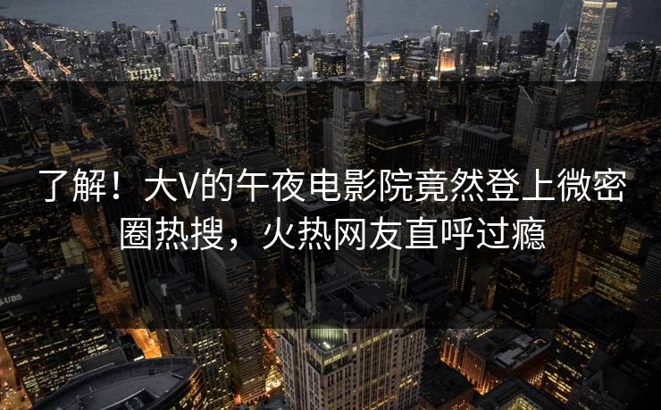 了解！大V的午夜电影院竟然登上微密圈热搜，火热网友直呼过瘾