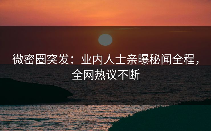 微密圈突发：业内人士亲曝秘闻全程，全网热议不断