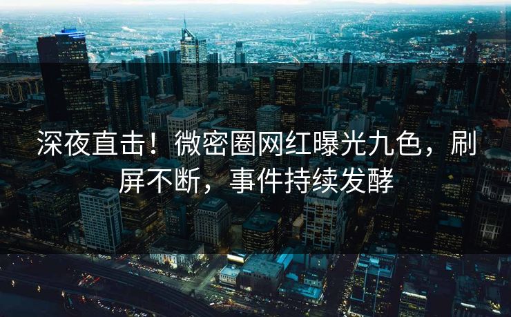 深夜直击！微密圈网红曝光九色，刷屏不断，事件持续发酵