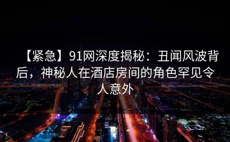 【紧急】91网深度揭秘：丑闻风波背后，神秘人在酒店房间的角色罕见令人意外
