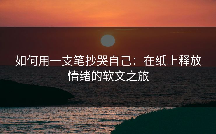 如何用一支笔抄哭自己：在纸上释放情绪的软文之旅