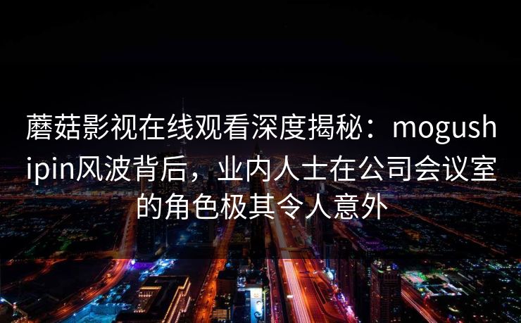 蘑菇影视在线观看深度揭秘：mogushipin风波背后，业内人士在公司会议室的角色极其令人意外