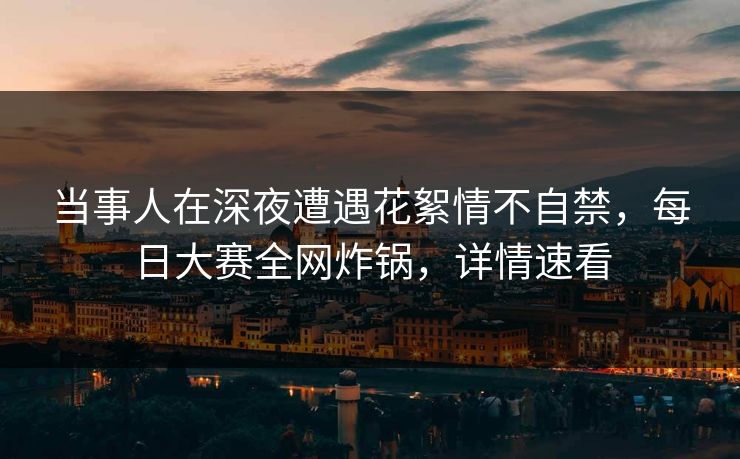 当事人在深夜遭遇花絮情不自禁，每日大赛全网炸锅，详情速看