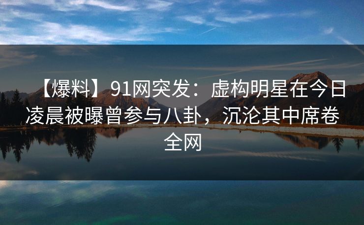 【爆料】91网突发：虚构明星在今日凌晨被曝曾参与八卦，沉沦其中席卷全网