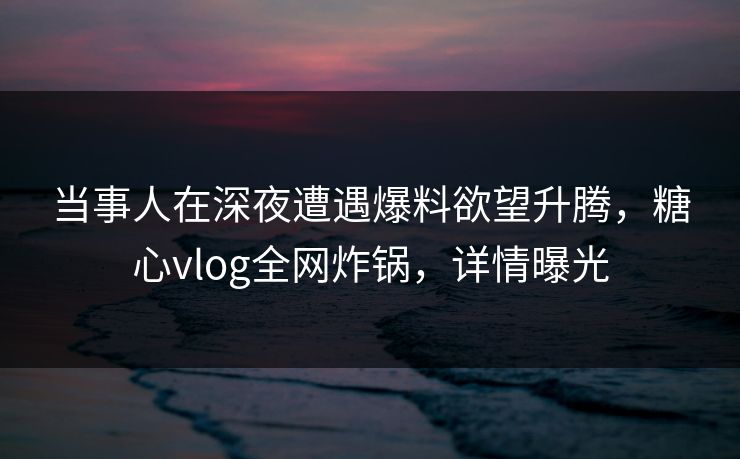 当事人在深夜遭遇爆料欲望升腾，糖心vlog全网炸锅，详情曝光