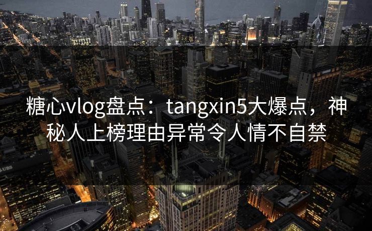 糖心vlog盘点：tangxin5大爆点，神秘人上榜理由异常令人情不自禁