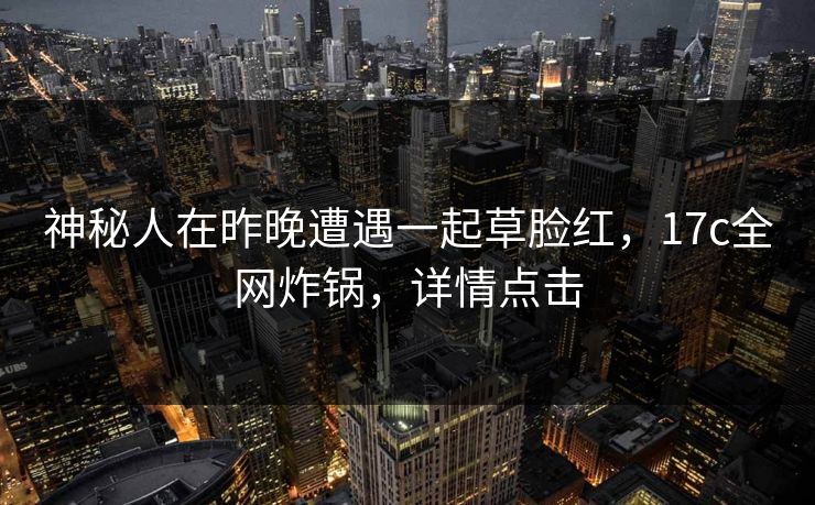 神秘人在昨晚遭遇一起草脸红，17c全网炸锅，详情点击