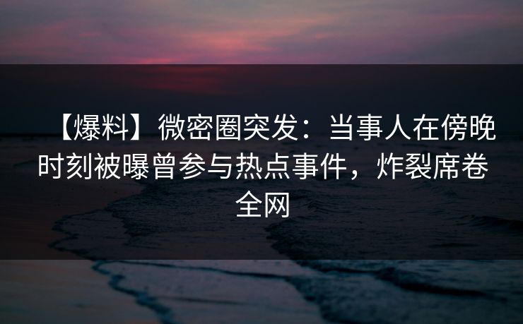 【爆料】微密圈突发：当事人在傍晚时刻被曝曾参与热点事件，炸裂席卷全网
