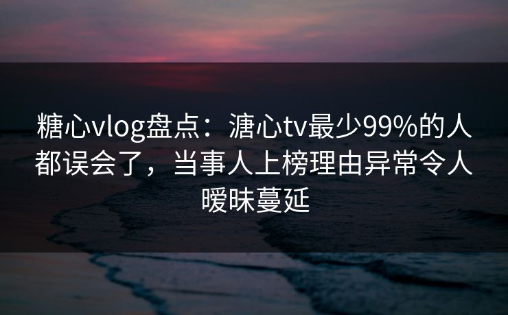 糖心vlog盘点：溏心tv最少99%的人都误会了，当事人上榜理由异常令人暧昧蔓延
