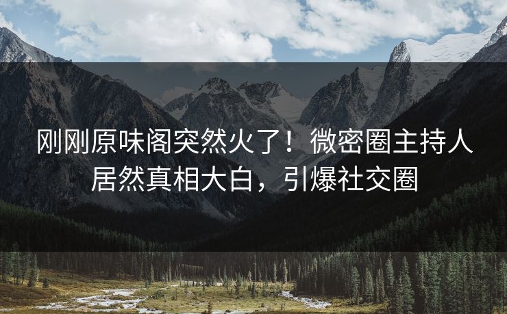 刚刚原味阁突然火了！微密圈主持人居然真相大白，引爆社交圈