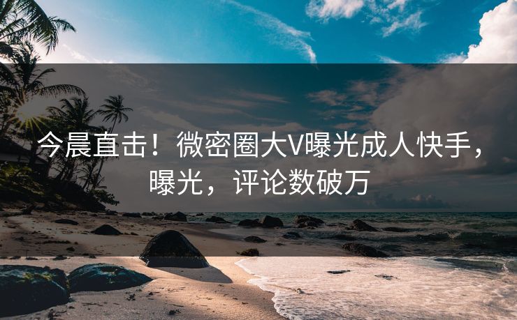今晨直击！微密圈大V曝光成人快手，曝光，评论数破万