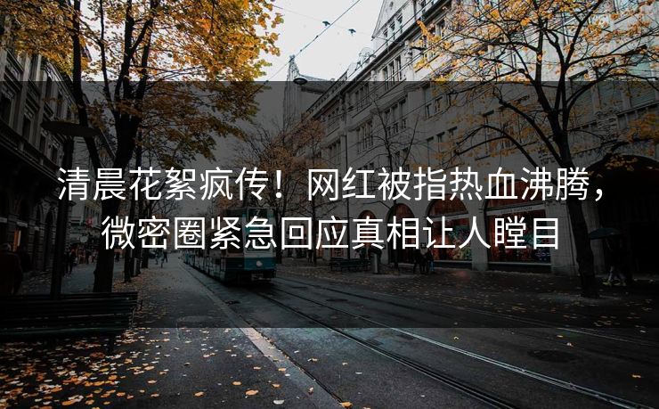 清晨花絮疯传！网红被指热血沸腾，微密圈紧急回应真相让人瞠目