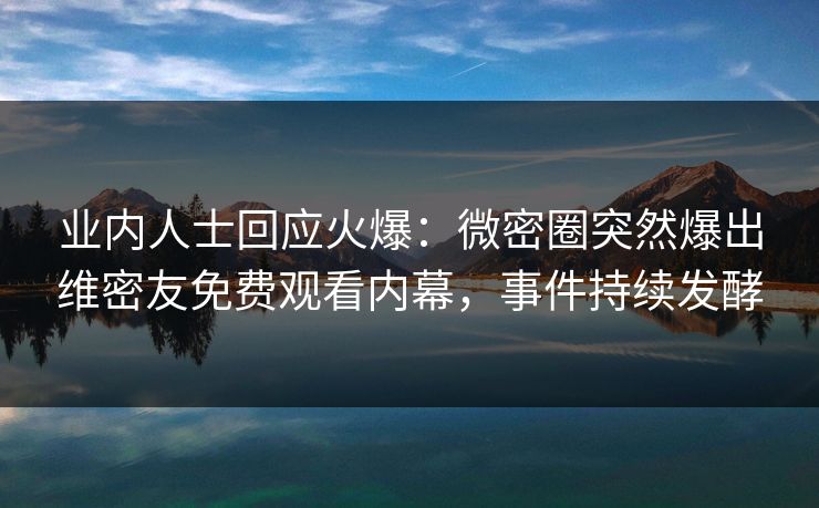 业内人士回应火爆：微密圈突然爆出维密友免费观看内幕，事件持续发酵