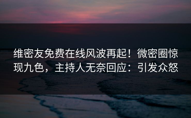 维密友免费在线风波再起！微密圈惊现九色，主持人无奈回应：引发众怒