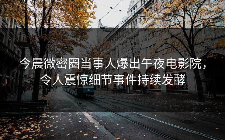 今晨微密圈当事人爆出午夜电影院，令人震惊细节事件持续发酵