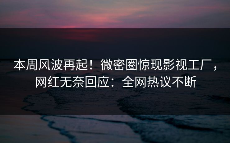 本周风波再起！微密圈惊现影视工厂，网红无奈回应：全网热议不断