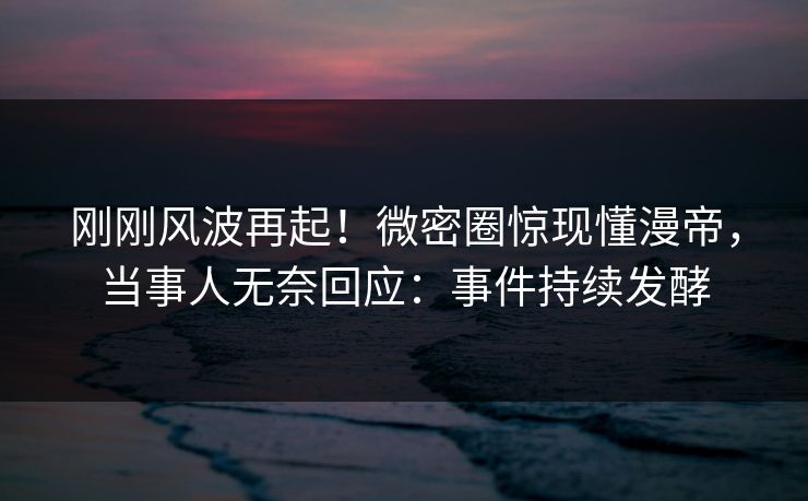 刚刚风波再起！微密圈惊现懂漫帝，当事人无奈回应：事件持续发酵