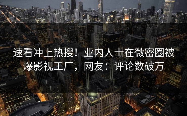 速看冲上热搜！业内人士在微密圈被爆影视工厂，网友：评论数破万