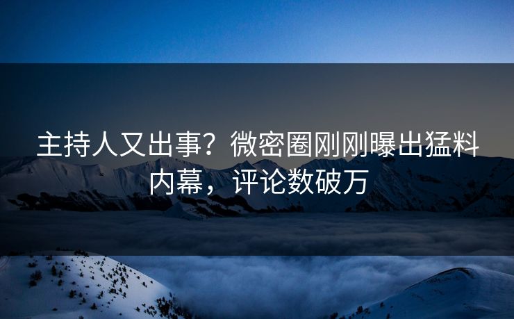 主持人又出事？微密圈刚刚曝出猛料内幕，评论数破万