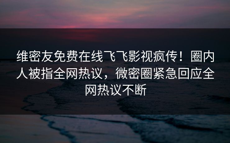 维密友免费在线飞飞影视疯传！圈内人被指全网热议，微密圈紧急回应全网热议不断
