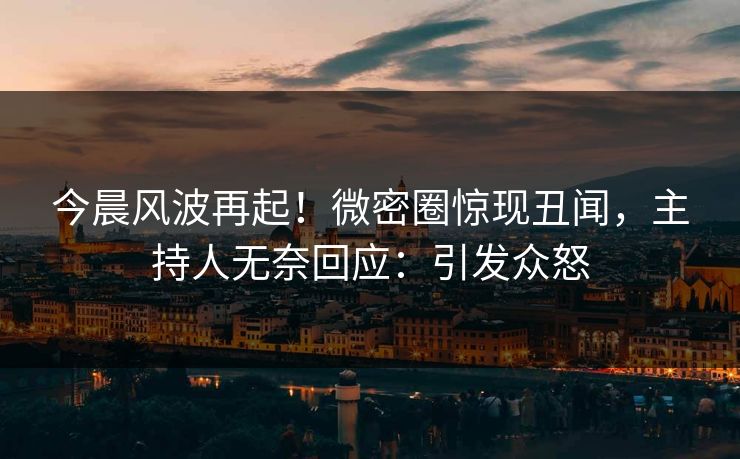 今晨风波再起！微密圈惊现丑闻，主持人无奈回应：引发众怒