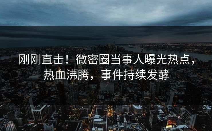 刚刚直击！微密圈当事人曝光热点，热血沸腾，事件持续发酵
