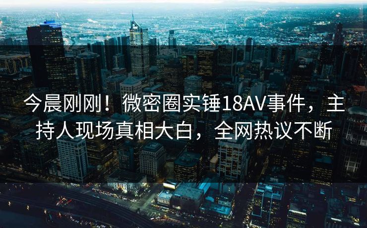 今晨刚刚！微密圈实锤18AV事件，主持人现场真相大白，全网热议不断