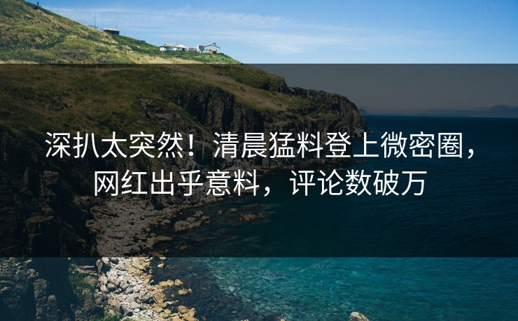 深扒太突然！清晨猛料登上微密圈，网红出乎意料，评论数破万