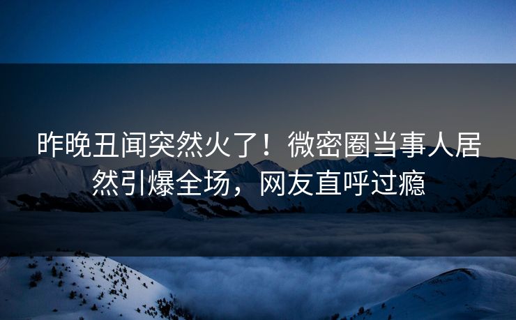昨晚丑闻突然火了！微密圈当事人居然引爆全场，网友直呼过瘾