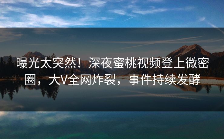曝光太突然！深夜蜜桃视频登上微密圈，大V全网炸裂，事件持续发酵