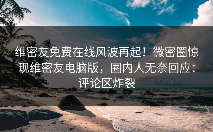 维密友免费在线风波再起！微密圈惊现维密友电脑版，圈内人无奈回应：评论区炸裂
