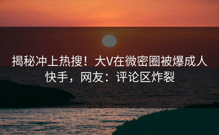 揭秘冲上热搜！大V在微密圈被爆成人快手，网友：评论区炸裂