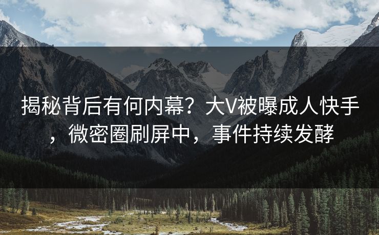 揭秘背后有何内幕？大V被曝成人快手，微密圈刷屏中，事件持续发酵