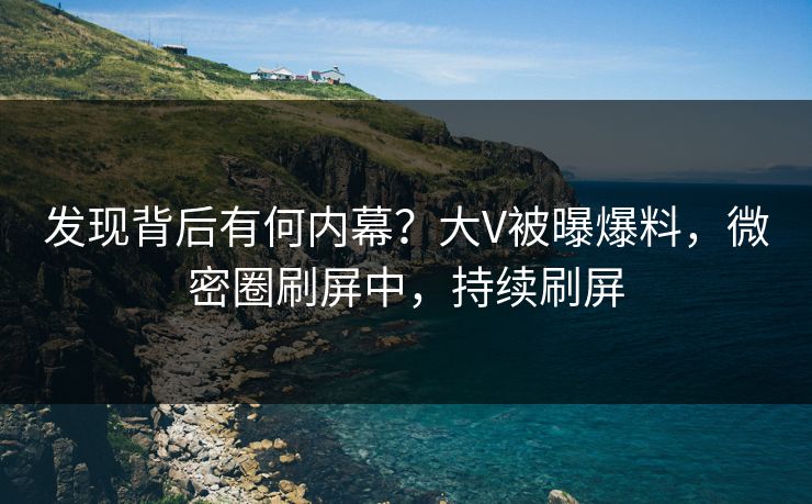 发现背后有何内幕？大V被曝爆料，微密圈刷屏中，持续刷屏