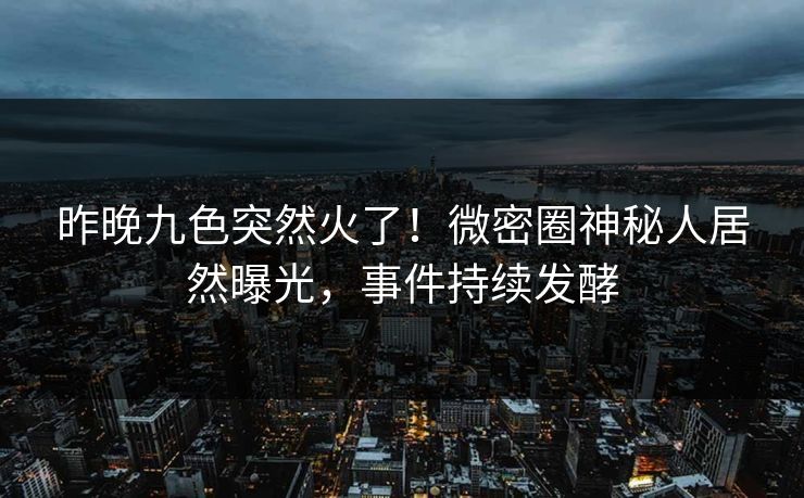 昨晚九色突然火了！微密圈神秘人居然曝光，事件持续发酵