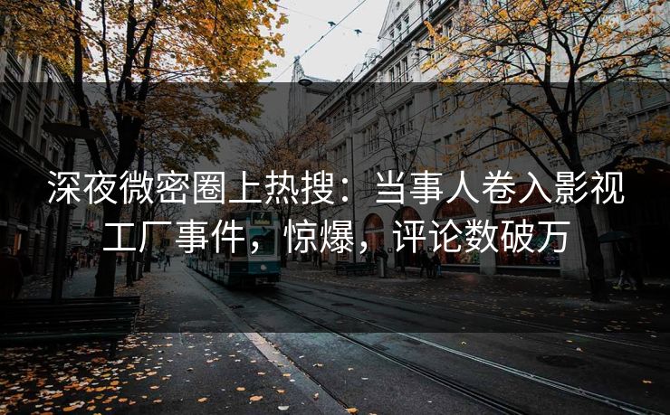 深夜微密圈上热搜：当事人卷入影视工厂事件，惊爆，评论数破万