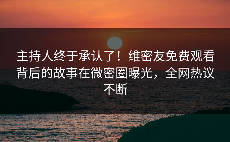 主持人终于承认了！维密友免费观看背后的故事在微密圈曝光，全网热议不断