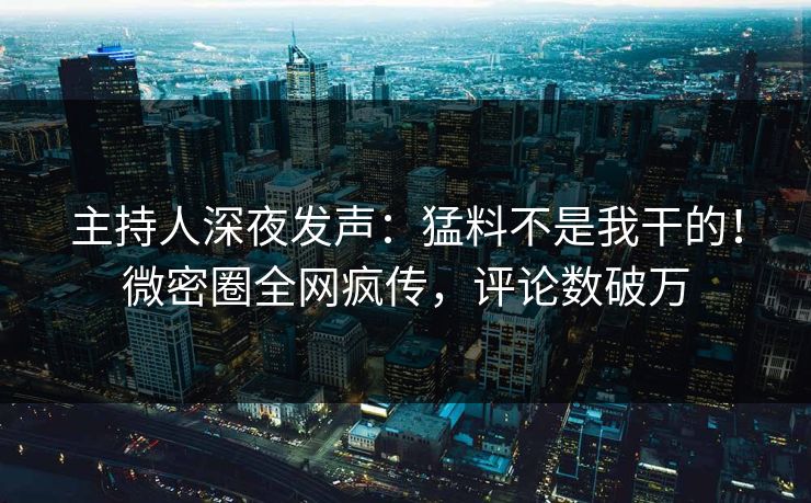 主持人深夜发声：猛料不是我干的！微密圈全网疯传，评论数破万