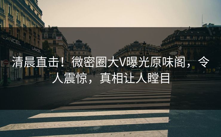清晨直击！微密圈大V曝光原味阁，令人震惊，真相让人瞠目