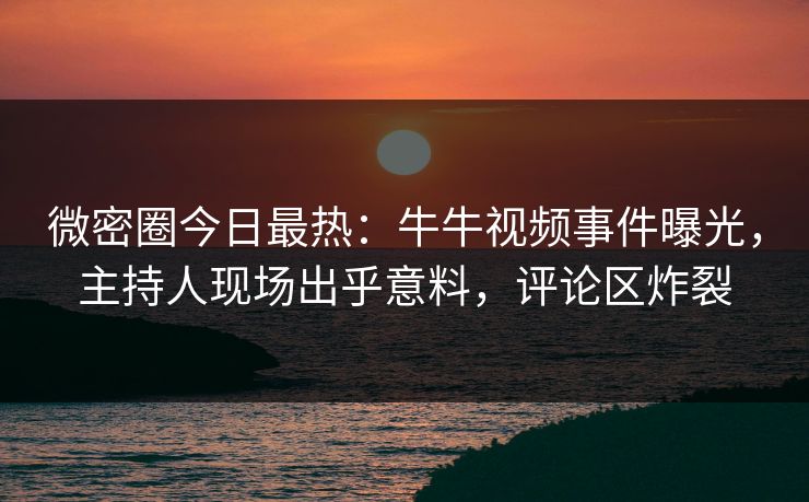 微密圈今日最热：牛牛视频事件曝光，主持人现场出乎意料，评论区炸裂