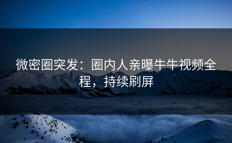 微密圈突发：圈内人亲曝牛牛视频全程，持续刷屏
