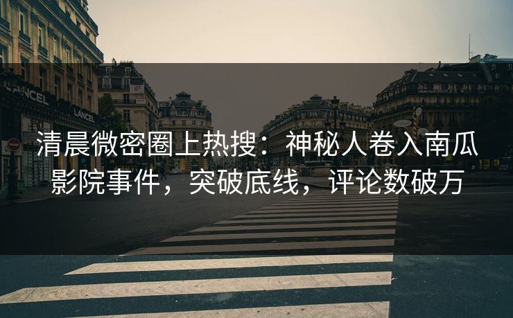 清晨微密圈上热搜：神秘人卷入南瓜影院事件，突破底线，评论数破万