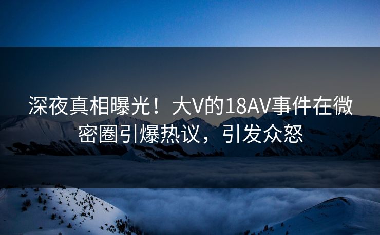 深夜真相曝光！大V的18AV事件在微密圈引爆热议，引发众怒